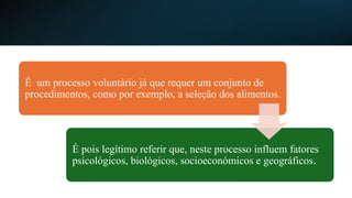É um processo voluntário já que requer um conjunto de
procedimentos, como por exemplo, a seleção dos alimentos.
É pois legítimo referir que, neste processo influem fatores
psicológicos, biológicos, socioeconómicos e geográficos.
 