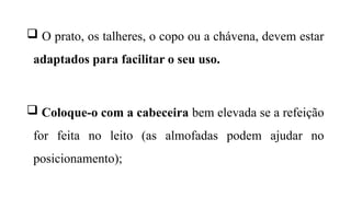  O prato, os talheres, o copo ou a chávena, devem estar
adaptados para facilitar o seu uso.
 Coloque-o com a cabeceira bem elevada se a refeição
for feita no leito (as almofadas podem ajudar no
posicionamento);
 