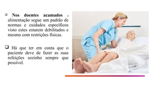  Nos doentes acamados a
alimentação segue um padrão de
normas e cuidados específicos
visto estes estarem debilitados e
mesmo com restrições físicas.
 Há que ter em conta que o
paciente deve de fazer as suas
refeições sozinho sempre que
possível.
 
