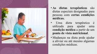 • As dietas terapêuticas são
dietas especiais designadas para
pessoas com certas condições
médicas.
• Uma dieta terapêutica é
utilizada para ajudar uma
condição médica a partir de um
ponto de vista nutricional.
• Mudanças na dieta pode ajudar
a aliviar ou até mesmo algumas
condições médicas.
 