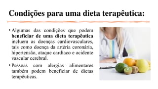 Condições para uma dieta terapêutica:
• Algumas das condições que podem
beneficiar de uma dieta terapêutica
incluem as doenças cardiovasculares,
tais como doença da artéria coronária,
hipertensão, ataque cardíaco e acidente
vascular cerebral.
• Pessoas com alergias alimentares
também podem beneficiar de dietas
terapêuticas.
 