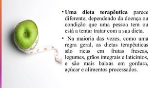 • Uma dieta terapêutica parece
diferente, dependendo da doença ou
condição que uma pessoa tem ou
está a tentar tratar com a sua dieta.
• Na maioria das vezes, como uma
regra geral, as dietas terapêuticas
são ricas em frutas frescas,
legumes, grãos integrais e laticínios,
e são mais baixas em gordura,
açúcar e alimentos processados.
 
