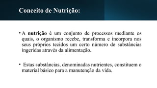 Conceito de Nutrição:
• A nutrição é um conjunto de processos mediante os
quais, o organismo recebe, transforma e incorpora nos
seus próprios tecidos um certo número de substâncias
ingeridas através da alimentação.
• Estas substâncias, denominadas nutrientes, constituem o
material básico para a manutenção da vida.
 