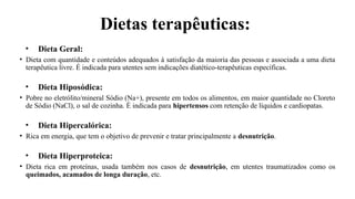 Dietas terapêuticas:
• Dieta Geral:
• Dieta com quantidade e conteúdos adequados à satisfação da maioria das pessoas e associada a uma dieta
terapêutica livre. É indicada para utentes sem indicações diatético-terapêuticas específicas.
• Dieta Hiposódica:
• Pobre no eletrólito/mineral Sódio (Na+), presente em todos os alimentos, em maior quantidade no Cloreto
de Sódio (NaCl), o sal de cozinha. É indicada para hipertensos com retenção de líquidos e cardiopatas.
• Dieta Hipercalórica:
• Rica em energia, que tem o objetivo de prevenir e tratar principalmente a desnutrição.
• Dieta Hiperproteica:
• Dieta rica em proteínas, usada também nos casos de desnutrição, em utentes traumatizados como os
queimados, acamados de longa duração, etc.
 