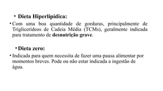 • Dieta Hiperlipídica:
• Com uma boa quantidade de gorduras, principalmente de
Triglicerídeos de Cadeia Média (TCMs), geralmente indicada
para tratamento de desnutrição grave.
•Dieta zero:
• Indicada para quem necessita de fazer uma pausa alimentar por
momentos breves. Pode ou não estar indicada a ingestão de
água.
 