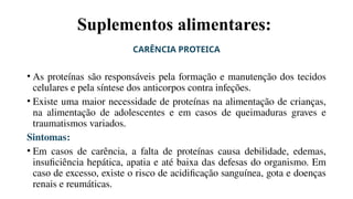 Suplementos alimentares:
CARÊNCIA PROTEICA
• As proteínas são responsáveis pela formação e manutenção dos tecidos
celulares e pela síntese dos anticorpos contra infeções.
• Existe uma maior necessidade de proteínas na alimentação de crianças,
na alimentação de adolescentes e em casos de queimaduras graves e
traumatismos variados.
Sintomas:
• Em casos de carência, a falta de proteínas causa debilidade, edemas,
insuficiência hepática, apatia e até baixa das defesas do organismo. Em
caso de excesso, existe o risco de acidificação sanguínea, gota e doenças
renais e reumáticas.
 