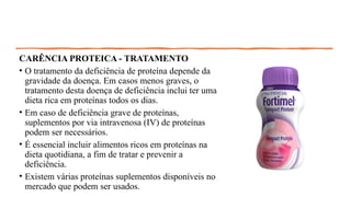 CARÊNCIA PROTEICA - TRATAMENTO
• O tratamento da deficiência de proteína depende da
gravidade da doença. Em casos menos graves, o
tratamento desta doença de deficiência inclui ter uma
dieta rica em proteínas todos os dias.
• Em caso de deficiência grave de proteínas,
suplementos por via intravenosa (IV) de proteínas
podem ser necessários.
• É essencial incluir alimentos ricos em proteínas na
dieta quotidiana, a fim de tratar e prevenir a
deficiência.
• Existem várias proteínas suplementos disponíveis no
mercado que podem ser usados.
 
