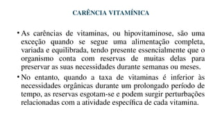 CARÊNCIA VITAMÍNICA
• As carências de vitaminas, ou hipovitaminose, são uma
exceção quando se segue uma alimentação completa,
variada e equilibrada, tendo presente essencialmente que o
organismo conta com reservas de muitas delas para
preservar as suas necessidades durante semanas ou meses.
• No entanto, quando a taxa de vitaminas é inferior às
necessidades orgânicas durante um prolongado período de
tempo, as reservas esgotam-se e podem surgir perturbações
relacionadas com a atividade específica de cada vitamina.
 
