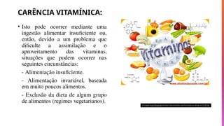 CARÊNCIA VITAMÍNICA:
• Isto pode ocorrer mediante uma
ingestão alimentar insuficiente ou,
então, devido a um problema que
dificulte a assimilação e o
aproveitamento das vitaminas,
situações que podem ocorrer nas
seguintes circunstâncias:
- Alimentação insuficiente.
- Alimentação invariável, baseada
em muito poucos alimentos.
- Exclusão da dieta de algum grupo
de alimentos (regimes vegetarianos).
A imagem Esta Fotografia de Autor Desconhecido está licenciada ao abrigo da CC BY-NC
 