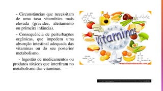 - Circunstâncias que necessitam
de uma taxa vitamínica mais
elevada (gravidez, aleitamento
ou primeira infância).
- Consequência de perturbações
orgânicas, que impedem uma
absorção intestinal adequada das
vitaminas ou do seu posterior
metabolismo.
- Ingestão de medicamentos ou
produtos tóxicos que interfiram no
metabolismo das vitaminas.
 