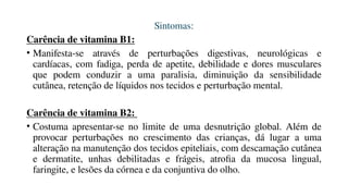 Sintomas:
Carência de vitamina B1:
• Manifesta-se através de perturbações digestivas, neurológicas e
cardíacas, com fadiga, perda de apetite, debilidade e dores musculares
que podem conduzir a uma paralisia, diminuição da sensibilidade
cutânea, retenção de líquidos nos tecidos e perturbação mental.
Carência de vitamina B2:
• Costuma apresentar-se no limite de uma desnutrição global. Além de
provocar perturbações no crescimento das crianças, dá lugar a uma
alteração na manutenção dos tecidos epiteliais, com descamação cutânea
e dermatite, unhas debilitadas e frágeis, atrofia da mucosa lingual,
faringite, e lesões da córnea e da conjuntiva do olho.
 