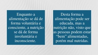 Enquanto a
alimentação se dá de
forma voluntária e
consciente, a nutrição
se dá de forma
involuntária e
inconsciente.
Desta forma a
alimentação pode ser
educada, mas a
nutrição não, visto que
as pessoas podem estar
“bem” alimentadas,
porém mal nutridas.
 