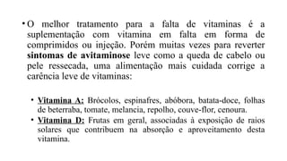 • O melhor tratamento para a falta de vitaminas é a
suplementação com vitamina em falta em forma de
comprimidos ou injeção. Porém muitas vezes para reverter
sintomas de avitaminose leve como a queda de cabelo ou
pele ressecada, uma alimentação mais cuidada corrige a
carência leve de vitaminas:
• Vitamina A: Brócolos, espinafres, abóbora, batata-doce, folhas
de beterraba, tomate, melancia, repolho, couve-flor, cenoura.
• Vitamina D: Frutas em geral, associadas à exposição de raios
solares que contribuem na absorção e aproveitamento desta
vitamina.
 