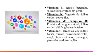 • Vitamina E: cereais, beterraba,
salsa e folhas verdes em geral.
• Vitamina K: Vegetais de folhas
verdes, couve-flor.
• Vitaminas do complexo B:
Produtos de origem animal, folhas
verdes, alfafa, gérmen de trigo
• Vitamina C: Brócolos, couve-flor,
batata, tomate, couve-de-bruxelas,
maçã, frutas cítricas, morangos,
pimentão verde/vermelho.
 