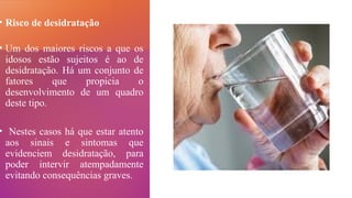 • Risco de desidratação
• Um dos maiores riscos a que os
idosos estão sujeitos é ao de
desidratação. Há um conjunto de
fatores que propicia o
desenvolvimento de um quadro
deste tipo.
• Nestes casos há que estar atento
aos sinais e sintomas que
evidenciem desidratação, para
poder intervir atempadamente
evitando consequências graves.
 