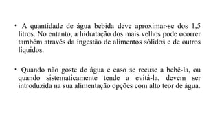 • A quantidade de água bebida deve aproximar-se dos 1,5
litros. No entanto, a hidratação dos mais velhos pode ocorrer
também através da ingestão de alimentos sólidos e de outros
líquidos.
• Quando não goste de água e caso se recuse a bebê-la, ou
quando sistematicamente tende a evitá-la, devem ser
introduzida na sua alimentação opções com alto teor de água.
 