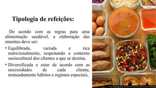 Tipologia de refeições:
De acordo com as regras para uma
alimentação saudável, a elaboração das
ementas deve ser:
• Equilibrada, variada e rica
nutricionalmente, respeitando o contexto
sociocultural dos clientes a que se destina.
• Diversificada e estar de acordo com as
necessidades de cada cliente,
nomeadamente hábitos e regimes especiais,
A imagem Esta Fotografia de Autor Desconhecido está licenciada ao abrigo da CC BY-SA-NC
 