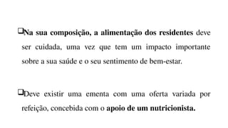 Na sua composição, a alimentação dos residentes deve
ser cuidada, uma vez que tem um impacto importante
sobre a sua saúde e o seu sentimento de bem-estar.
Deve existir uma ementa com uma oferta variada por
refeição, concebida com o apoio de um nutricionista.
 