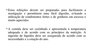 • Estas refeições devem ser preparadas para facilitarem a
mastigação e permitirem uma fácil digestão, evitando a
utilização de condimentos fortes e de gorduras em excesso e
muito aquecidas.
• A comida deve ser cozinhada e apresentada à temperatura
adequada e de acordo com os princípios da nutrição. A
ingestão de líquidos deve ser assegurada de acordo com as
necessidades e a estação do ano.
 