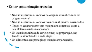 •Evitar contaminação cruzada:
• Não se misturam alimentos de origem animal com os de
origem vegetal.
• Não se misturam alimentos crus com alimentos cozinhados.
• Todos os colaboradores que manipulam alimentos lavam e
desinfetam as mãos a cada etapa.
• Os utensílios, tábuas de corte e zonas de preparação, são
lavadas e desinfetadas a cada etapa.
• Os alimentos são protegidos quando armazenados.
 