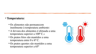 • Temperatura:
• Os alimentos não permanecem
inutilmente à temperatura ambiente:
• A fervura dos alimentos é efetuada a uma
temperatura superior a 100º C.«
• Os pratos frios são mantidos a uma
temperatura entre 0 e 6º C.
• Os pratos quentes são mantidos a uma
temperatura superior a 65º
 
