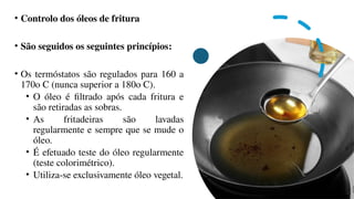 • Controlo dos óleos de fritura
• São seguidos os seguintes princípios:
• Os termóstatos são regulados para 160 a
170o C (nunca superior a 180o C).
• O óleo é filtrado após cada fritura e
são retiradas as sobras.
• As fritadeiras são lavadas
regularmente e sempre que se mude o
óleo.
• É efetuado teste do óleo regularmente
(teste colorimétrico).
• Utiliza-se exclusivamente óleo vegetal.
 