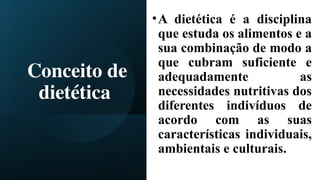 Conceito de
dietética
•A dietética é a disciplina
que estuda os alimentos e a
sua combinação de modo a
que cubram suficiente e
adequadamente as
necessidades nutritivas dos
diferentes indivíduos de
acordo com as suas
características individuais,
ambientais e culturais.
 