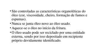 •São controladas as características organoléticas do
óleo (cor, viscosidade, cheiro, formação de fumos e
espumas).
•Nunca se junta óleo novo ao óleo usado.
•Aquece-se o óleo no início da fritura.
•O óleo usado pode ser reciclado por uma entidade
externa, sendo por isso depositado em recipiente
próprio devidamente identificado.
 