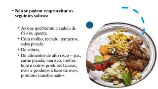 • Não se podem reaproveitar as
seguintes sobras:
• As que quebraram a cadeia de
frio ou quente.
• Com molho, recheio, temperos,
salsa picada.
• De sobras.
• De alimentos de alto risco – p.e.,
carne picada, marisco, molho,
leite e outros produtos lácteos,
ovos e produtos à base de ovos,
produtos transformados.
 