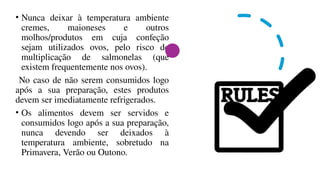 • Nunca deixar à temperatura ambiente
cremes, maioneses e outros
molhos/produtos em cuja confeção
sejam utilizados ovos, pelo risco de
multiplicação de salmonelas (que
existem frequentemente nos ovos).
No caso de não serem consumidos logo
após a sua preparação, estes produtos
devem ser imediatamente refrigerados.
• Os alimentos devem ser servidos e
consumidos logo após a sua preparação,
nunca devendo ser deixados à
temperatura ambiente, sobretudo na
Primavera, Verão ou Outono.
 