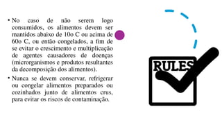 • No caso de não serem logo
consumidos, os alimentos devem ser
mantidos abaixo de 10o C ou acima de
60o C, ou então congelados, a fim de
se evitar o crescimento e multiplicação
de agentes causadores de doenças
(microrganismos e produtos resultantes
da decomposição dos alimentos).
• Nunca se devem conservar, refrigerar
ou congelar alimentos preparados ou
cozinhados junto de alimentos crus,
para evitar os riscos de contaminação.
 