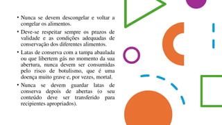 • Nunca se devem descongelar e voltar a
congelar os alimentos.
• Deve-se respeitar sempre os prazos de
validade e as condições adequadas de
conservação dos diferentes alimentos.
• Latas de conserva com a tampa abaulada
ou que libertem gás no momento da sua
abertura, nunca devem ser consumidas
pelo risco de botulismo, que é uma
doença muito grave e, por vezes, mortal.
• Nunca se devem guardar latas de
conserva depois de abertas (o seu
conteúdo deve ser transferido para
recipientes apropriados).
 