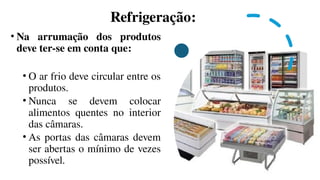 Refrigeração:
• Na arrumação dos produtos
deve ter-se em conta que:
• O ar frio deve circular entre os
produtos.
• Nunca se devem colocar
alimentos quentes no interior
das câmaras.
• As portas das câmaras devem
ser abertas o mínimo de vezes
possível.
 