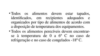• Todos os alimentos devem estar tapados,
identificados, em recipientes adequados e
organizados por tipo de alimentos de acordo com
a disposição de temperatura dos equipamentos.
• Todos os alimentos perecíveis devem encontrar-
se à temperatura de 0 a 6º C no caso de
refrigeração e no caso de congelados -18º C.
 