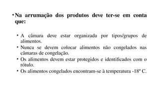 •Na arrumação dos produtos deve ter-se em conta
que:
• A câmara deve estar organizada por tipos/grupos de
alimentos.
• Nunca se devem colocar alimentos não congelados nas
câmaras de congelação.
• Os alimentos devem estar protegidos e identificados com o
rótulo.
• Os alimentos congelados encontram-se à temperatura -18º C.
 