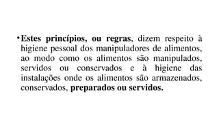 •Estes princípios, ou regras, dizem respeito à
higiene pessoal dos manipuladores de alimentos,
ao modo como os alimentos são manipulados,
servidos ou conservados e à higiene das
instalações onde os alimentos são armazenados,
conservados, preparados ou servidos.
 