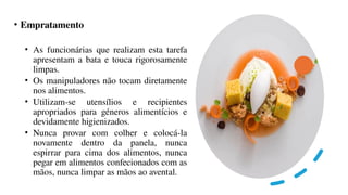 • Empratamento
• As funcionárias que realizam esta tarefa
apresentam a bata e touca rigorosamente
limpas.
• Os manipuladores não tocam diretamente
nos alimentos.
• Utilizam-se utensílios e recipientes
apropriados para géneros alimentícios e
devidamente higienizados.
• Nunca provar com colher e colocá-la
novamente dentro da panela, nunca
espirrar para cima dos alimentos, nunca
pegar em alimentos confecionados com as
mãos, nunca limpar as mãos ao avental.
 