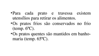 •Para cada prato e travessa existem
utensílios para retirar os alimentos.
•Os pratos frios são conservados no frio
(temp. 6ºC).
•Os pratos quentes são mantidos em banho-
maria (temp. 65ºC).
 