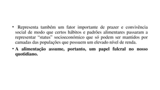 • Representa também um fator importante de prazer e convivência
social de modo que certos hábitos e padrões alimentares passaram a
representar “status” socioeconómico que só podem ser mantidos por
camadas das populações que possuem um elevado nível de renda.
• A alimentação assume, portanto, um papel fulcral no nosso
quotidiano.
 