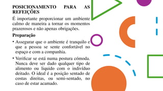 POSICIONAMENTO PARA AS
REFEIÇÕES
É importante proporcionar um ambiente
calmo de maneira a tornar os momentos
prazerosos e não apenas obrigações.
Preparação
• Assegurar que o ambiente é tranquilo e
que a pessoa se sente confortável no
espaço e com a companhia.
• Verificar se está numa postura cómoda.
Nunca deve ser dado qualquer tipo de
alimento ou liquido com o indivíduo
deitado. O ideal é a posição sentado de
costas direitas, ou semi-sentado, no
caso de estar acamado.
 