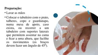 Preparação:
• Lavar as mãos
• Colocar o tabuleiro com o prato,
talheres, copo e guardanapo,
numa mesa de apoio, caso
exista, ou recorrer a um
tabuleiro com suportes laterais
que permitem assentar na cama
e ficar a uma altura, que facilite
os movimentos (os braços
devem fazer um ângulo de 45º).
 