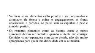 • Verificar se os alimentos estão prontos a ser consumidos e
arranjados de forma a evitar o engasgamento: as frutas
descascadas e partidas, ao peixe sem as espinhas e pele e
também partido.
• Os restantes elementos como as batatas, carne e outros
alimentos devem ser cortados, quando o utente não consiga.
Comidas como esparguete com carne picada, não são muito
apropriadas para quem tem dificuldade em se alimentar.
 