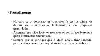 • Procedimento
• No caso de o idoso não ter condições físicas, os alimentos
devem ser administrados lentamente e em pequenas
quantidades.
• Assegurar que não são feitos movimentos demasiado bruscos, e
que a comida não é derramada.
• Sempre que se verifique que o idoso está a ficar cansado,
persuadi-lo a deixar que o ajudem, e dar o restante na boca.
 