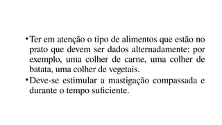 •Ter em atenção o tipo de alimentos que estão no
prato que devem ser dados alternadamente: por
exemplo, uma colher de carne, uma colher de
batata, uma colher de vegetais.
•Deve-se estimular a mastigação compassada e
durante o tempo suficiente.
 