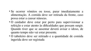 • Se ocorrer vómitos ou tosse, parar imediatamente a
alimentação. A comida deve ser retirada da frente, caso
possa estar a causar náuseas.
• O cuidador deve estar por perto para supervisionar a
refeição e estar atento às dificuldades que possam surgir.
Quando tiver que se ausentar deverá avisar o idoso, de
quanto tempo não vai estar presente.
• O tabuleiro deve ser retirado e a quantidade de comida
ingerida deve ser registada
 
