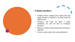 • Cuidados específicos:
• Limpar a boca, sempre que o idoso não seja
capaz durante a refeição, e no final tratar da
higiene oral.
• Fornecer um copo de água e pasta
dentífrica, no caso de não se conseguir
deslocar.
• Deixar o utente numa posição que favoreça a
digestão.
• Lavar as mãos após todo o procedimento.
 