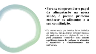 •Para se compreender o papel
da alimentação na nossa
saúde, é preciso primeiro
conhecer os alimentos e a
sua constituição.
• Do mesmo modo que tivemos de ser iniciados
em palavras, para podermos construir frases e,
daí podermos escrever páginas de um texto,
para podermos «construir» uma ementa
equilibrada temos de conhecer os alimentos
e reconhecer o «funcionamento» dos
nutrientes.
 