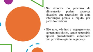 • No decorrer do processo de
alimentação podem aparecer
situações que necessitem de uma
intervenção pronta e rápida, por
parte do cuidador.
• Não raro, vómitos e engasgamento,
surgem nos idosos, sendo necessário
aplicar procedimentos específicos
que permitam agir em segurança.
 