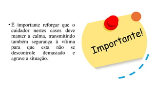 • É importante reforçar que o
cuidador nestes casos deve
manter a calma, transmitindo
também segurança à vítima
para que esta não se
descontrole demasiado e
agrave a situação.
 