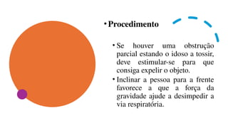 •Procedimento
• Se houver uma obstrução
parcial estando o idoso a tossir,
deve estimular-se para que
consiga expelir o objeto.
• Inclinar a pessoa para a frente
favorece a que a força da
gravidade ajude a desimpedir a
via respiratória.
 